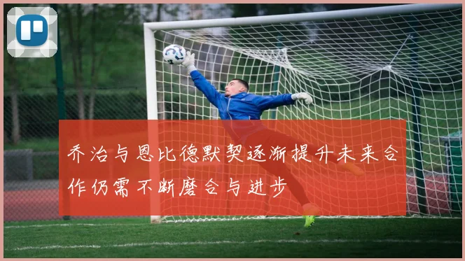 乔治与恩比德默契逐渐提升未来合作仍需不断磨合与进步