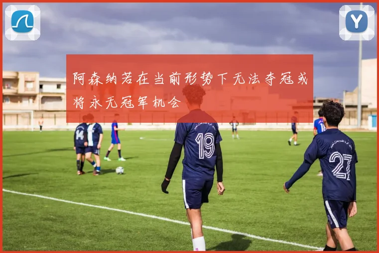 阿森纳若在当前形势下无法夺冠或将永无冠军机会