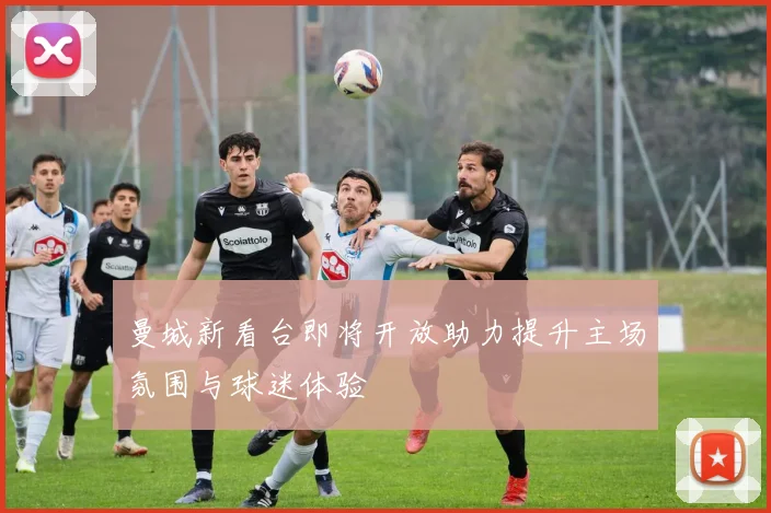 曼城新看台即将开放助力提升主场氛围与球迷体验