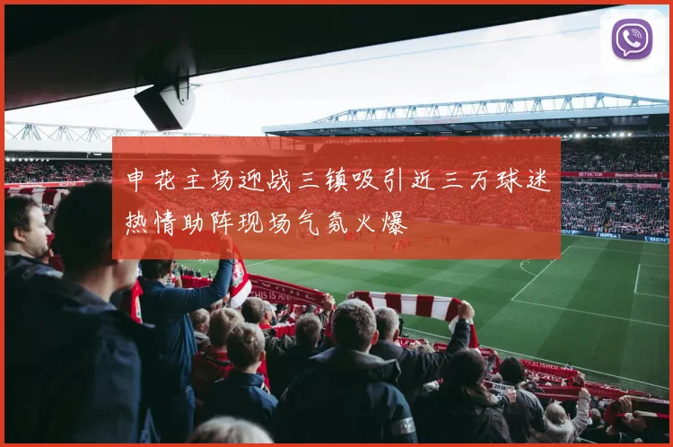 申花主场迎战三镇吸引近三万球迷热情助阵现场气氛火爆
