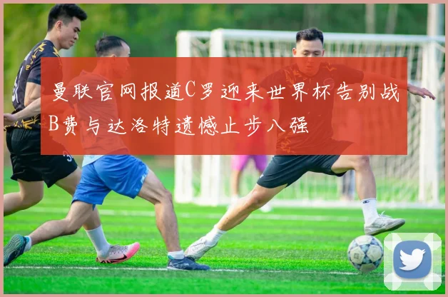 曼联官网报道C罗迎来世界杯告别战B费与达洛特遗憾止步八强