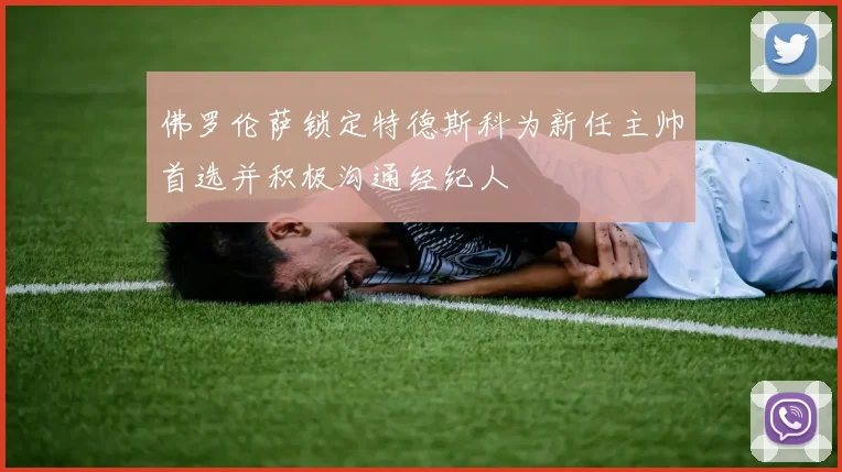 佛罗伦萨锁定特德斯科为新任主帅首选并积极沟通经纪人