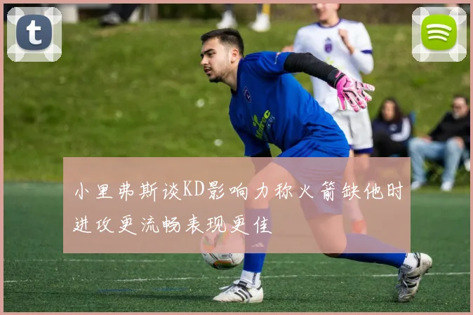 小里弗斯谈KD影响力称火箭缺他时进攻更流畅表现更佳