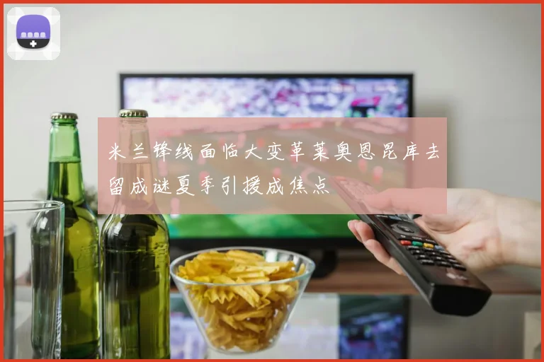米兰锋线面临大变革莱奥恩昆库去留成谜夏季引援成焦点