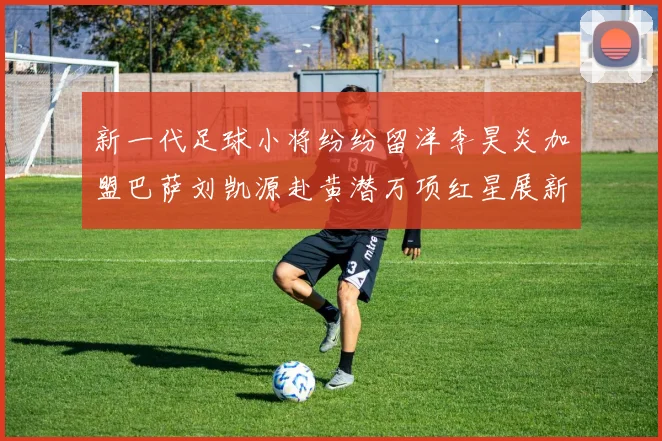 新一代足球小将纷纷留洋李昊炎加盟巴萨刘凯源赴黄潜万项红星展新希望
