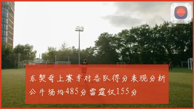 东契奇上赛季对各队得分表现分析公牛场均485分雷霆仅155分