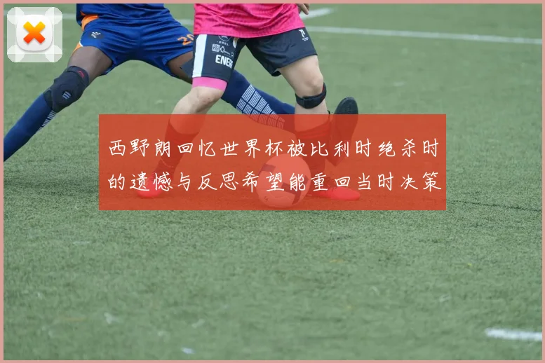 西野朗回忆世界杯被比利时绝杀时的遗憾与反思希望能重回当时决策时刻