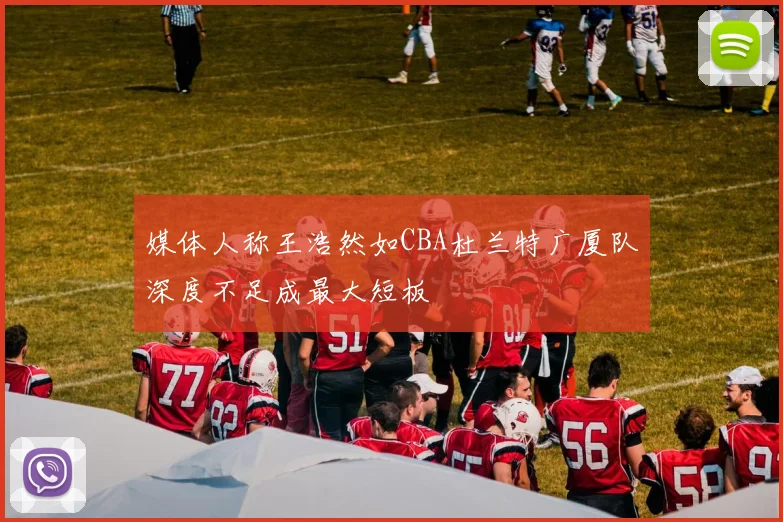 媒体人称王浩然如CBA杜兰特广厦队深度不足成最大短板