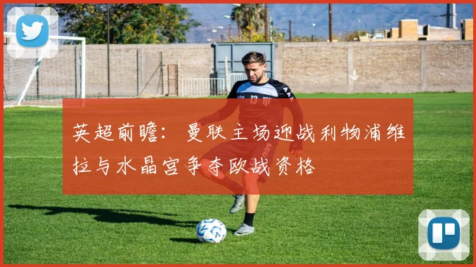 英超前瞻：曼联主场迎战利物浦维拉与水晶宫争夺欧战资格