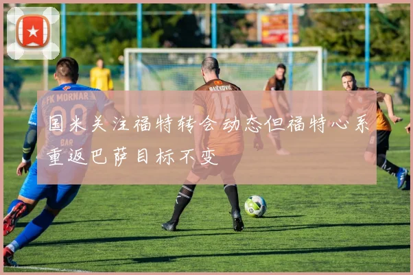 国米关注福特转会动态但福特心系重返巴萨目标不变