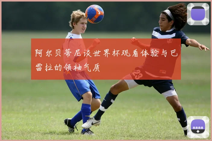 阿尔贝蒂尼谈世界杯观看体验与巴雷拉的领袖气质