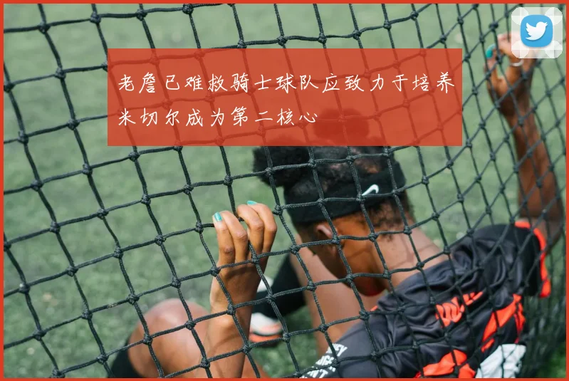 老詹已难救骑士球队应致力于培养米切尔成为第二核心
