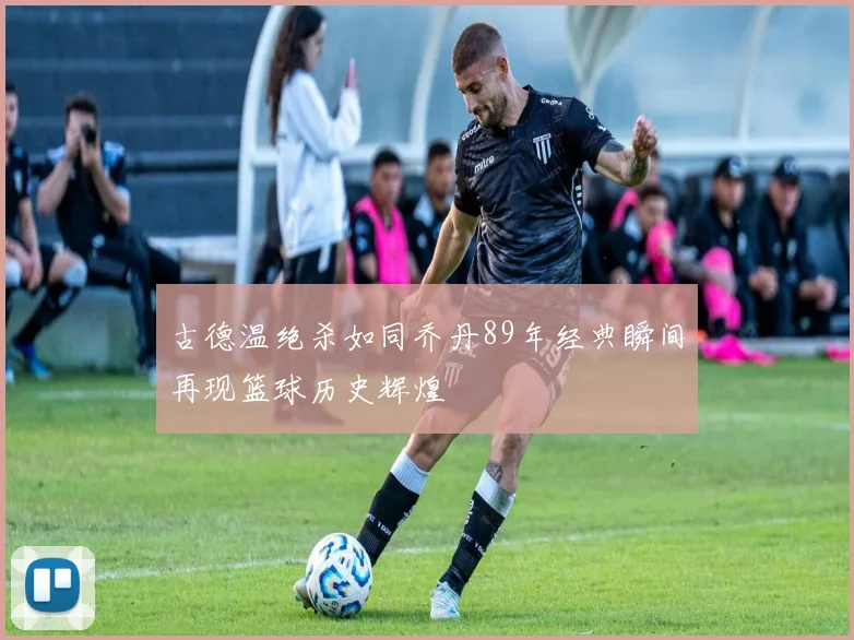 古德温绝杀如同乔丹89年经典瞬间再现篮球历史辉煌