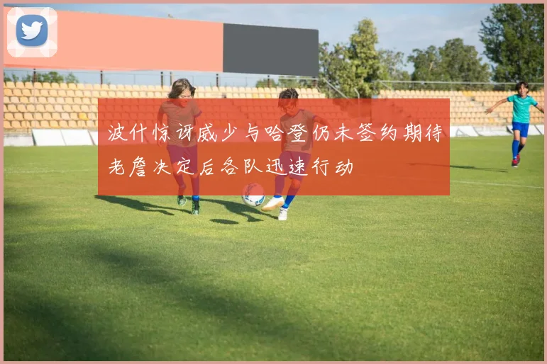 波什惊讶威少与哈登仍未签约期待老詹决定后各队迅速行动